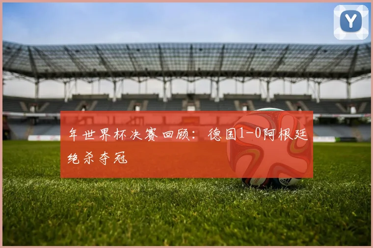 年世界杯决赛回顾：德国1-0阿根廷绝杀夺冠