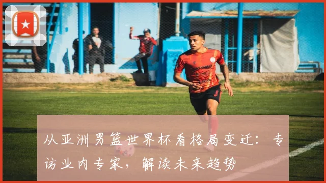 从亚洲男篮世界杯看格局变迁：专访业内专家，解读未来趋势